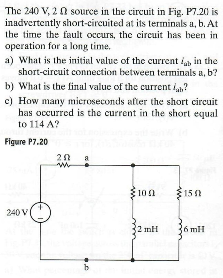 The 240 V, 2 2 source in the circuit in Fig. P7.20 is
inadvertently short-circuited at its terminals a, b. At
the time the fault occurs, the circuit has been in
operation for a long time.
a) What is the initial value of the current iab in the
short-circuit connection between terminals a, b?
b) What is the final value of the current iab?
c) How many microseconds after the short circuit
has occurred is the current in the short equal
to 114 A?
Figure P7.20
+
240 V
202 a
0
w
: 10 Ω
15 Ω
2 mH
6 mH