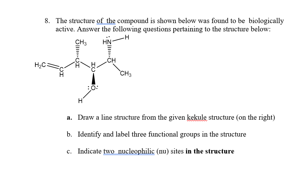 8. The structure of the compound is shown below was found to be biologically
active. Answer the following questions pertaining to the structure below:
CH3
HN
.CH
H2C
CH3
:0:
H
a. Draw a line structure from the given kekule structure (on the right)
b. Identify and label three functional groups in the structure
c. Indicate two nucleophilic (nu) sites in the structure
