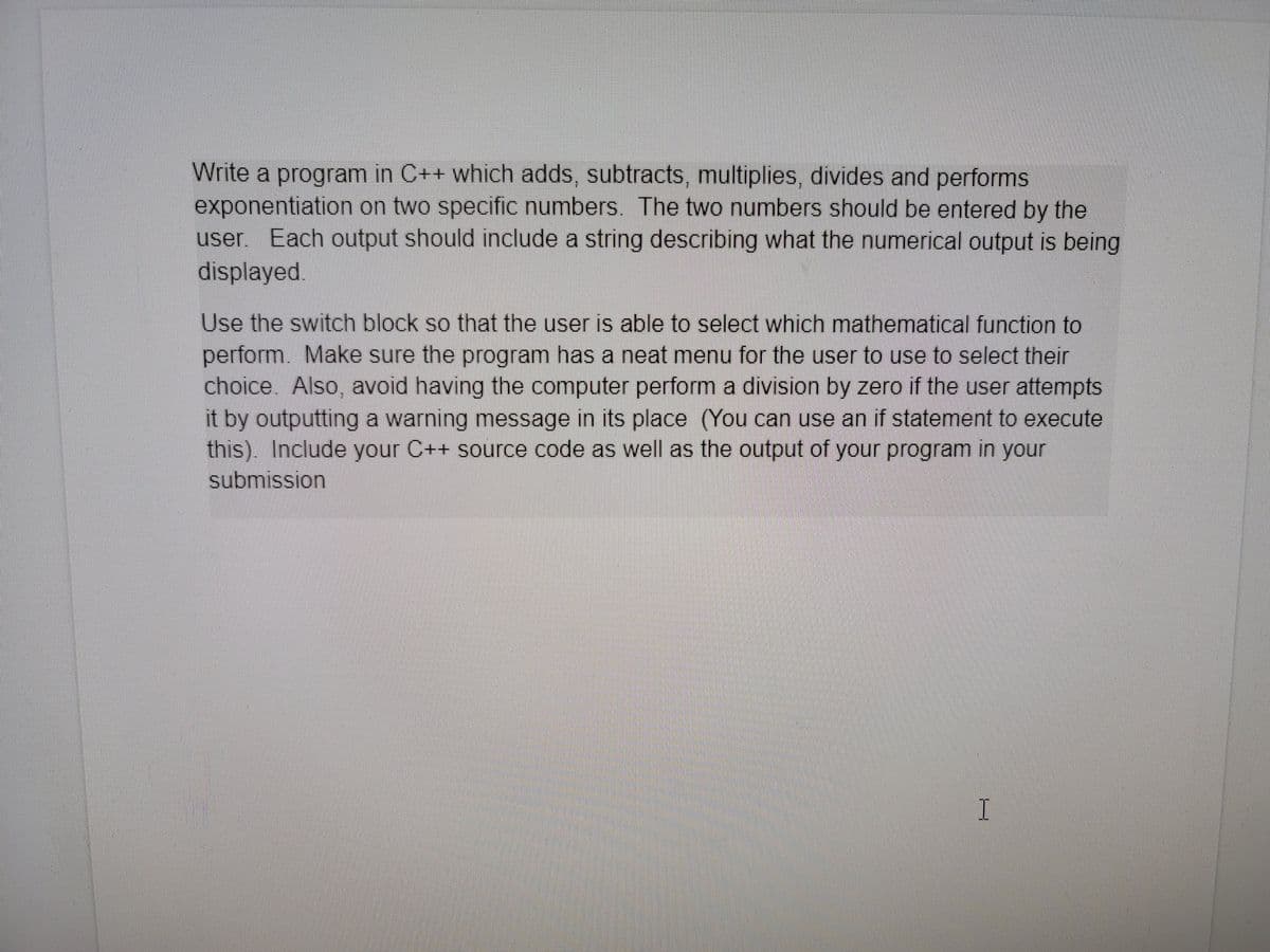 Write a program in C++ which adds, subtracts, multiplies, divides and performs
exponentiation on two specific numbers. The two numbers should be entered by the
user. Each output should include a string describing what the numerical output is being
displayed.
Use the switch block so that the user is able to select which mathematical function to
perform. Make sure the program has a neat menu for the user to use to select their
choice. Also, avoid having the computer perform a division by zero if the user attempts
it by outputting a warning message in its place (You can use an if statement to execute
this). Include your C++ source code as well as the output of your program in your
submission
