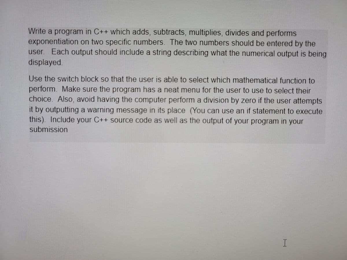 Write a program in C++ which adds, subtracts, multiplies, divides and performs
exponentiation on two specific numbers. The two numbers should be entered by the
user Each output should include a string describing what the numerical output is being
displayed.
Use the switch block so that the user is able to select which mathematical function to
perform. Make sure the program has a neat menu for the user to use to select their
choice. Also, avoid having the computer perform a division by zero if the user attempts
it by outputting a warning message in its place (You can use an if statement to execute
this). Include your C++ source code as well as the output of your program in your
submission
