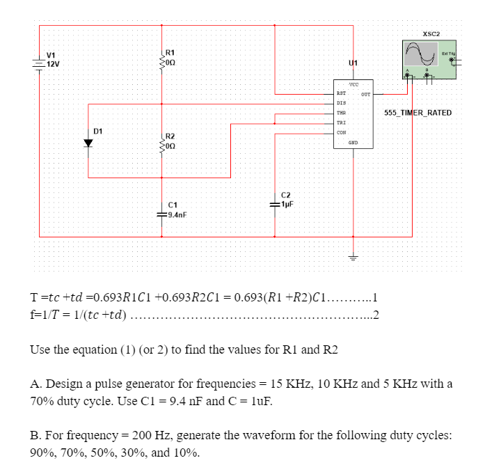 V1
M
R1
12V
00
D1
R2
00
C2
C1
=1μF
=9.4nF
U1
-vco
RST
OUT
DIS
THR
TRI
сом
GND
XSC2
Ext Tig
555 TIMER RATED
T=tc +td=0.693R1C1 +0.693R2C1 = 0.693(R1 +R2)C1...........1
f=1/T1/(tc+td) ....
Use the equation (1) (or 2) to find the values for R1 and R2
A. Design a pulse generator for frequencies = 15 KHz, 10 KHz and 5 KHz with a
70% duty cycle. Use C1 = 9.4 nF and C = 1uF.
B. For frequency = 200 Hz, generate the waveform for the following duty cycles:
90%, 70%, 50%, 30%, and 10%.