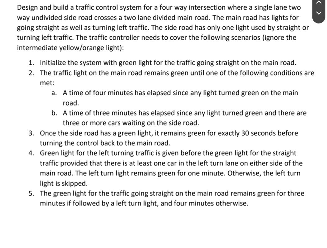Design and build a traffic control system for a four way intersection where a single lane two
way undivided side road crosses a two lane divided main road. The main road has lights for
going straight as well as turning left traffic. The side road has only one light used by straight or
turning left traffic. The traffic controller needs to cover the following scenarios (ignore the
intermediate yellow/orange light):
1. Initialize the system with green light for the traffic going straight on the main road.
2. The traffic light on the main road remains green until one of the following conditions are
met:
a. A time of four minutes has elapsed since any light turned green on the main
road.
b. A time of three minutes has elapsed since any light turned green and there are
three or more cars waiting on the side road.
3. Once the side road has a green light, it remains green for exactly 30 seconds before
turning the control back to the main road.
4. Green light for the left turning traffic is given before the green light for the straight
traffic provided that there is at least one car in the left turn lane on either side of the
main road. The left turn light remains green for one minute. Otherwise, the left turn
light is skipped.
5. The green light for the traffic going straight on the main road remains green for three
minutes if followed by a left turn light, and four minutes otherwise.