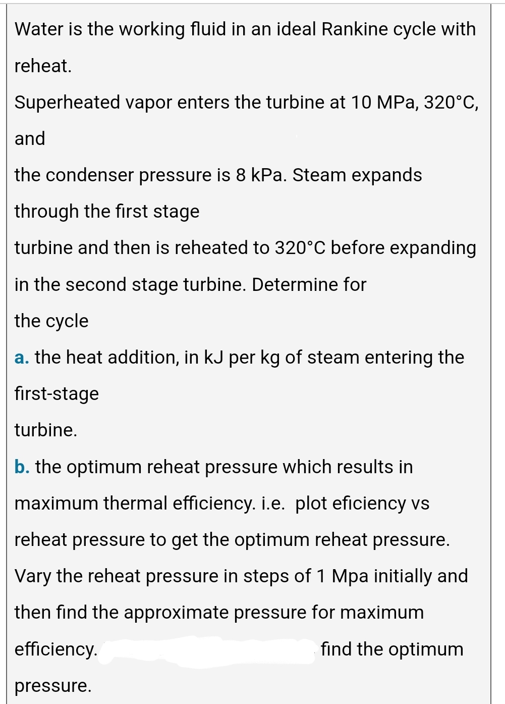 Water is the working fluid in an ideal Rankine cycle with
reheat.
Superheated vapor enters the turbine at 10 MPa, 320°C,
and
the condenser pressure is 8 kPa. Steam expands
through the first stage
turbine and then is reheated to 320°C before expanding
in the second stage turbine. Determine for
the cycle
a. the heat addition, in kJ per kg of steam entering the
first-stage
turbine.
b. the optimum reheat pressure which results in
maximum thermal efficiency. i.e. plot eficiency vs
reheat pressure to get the optimum reheat pressure.
Vary the reheat pressure in steps of 1 Mpa initially and
then find the approximate pressure for maximum
efficiency.
find the optimum
pressure.