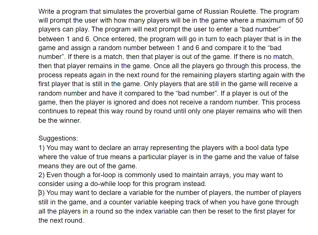 Write a program that simulates the proverbial game of Russian Roulette. The program
will prompt the user with how many players will be in the game where a maximum of 50
players can play. The program will next prompt the user to enter a "bad number"
between 1 and 6. Once entered, the program will go in turn to each player that is in the
game and assign a random number between 1 and 6 and compare it to the "bad
number". If there is a match, then that player is out of the game. If there is no match,
then that player remains in the game. Once all the players go through this process, the
process repeats again in the next round for the remaining players starting again with the
first player that is still in the game. Only players that are still in the game will receive a
random number and have it compared to the “bad number". If a player is out of the
then the player is ignored and does not receive a random number. This process
continues to repeat this way round by round until only one player remains who will then
game,
be the winner.
Suggestions:
1) You may want to declare an array representing the players with a bool data type
where the value of true means a particular player is in the game and the value of false
means they are out of the game.
2) Even though a for-loop is commonly used to maintain arrays, you may want to
consider using a do-while loop for this program instead.
3) You may want to declare a variable for the number of players, the number of players
still in the game, and a counter variable keeping track of when you have gone through
all the players in a round so the index variable can then be reset to the first player for
the next round.

