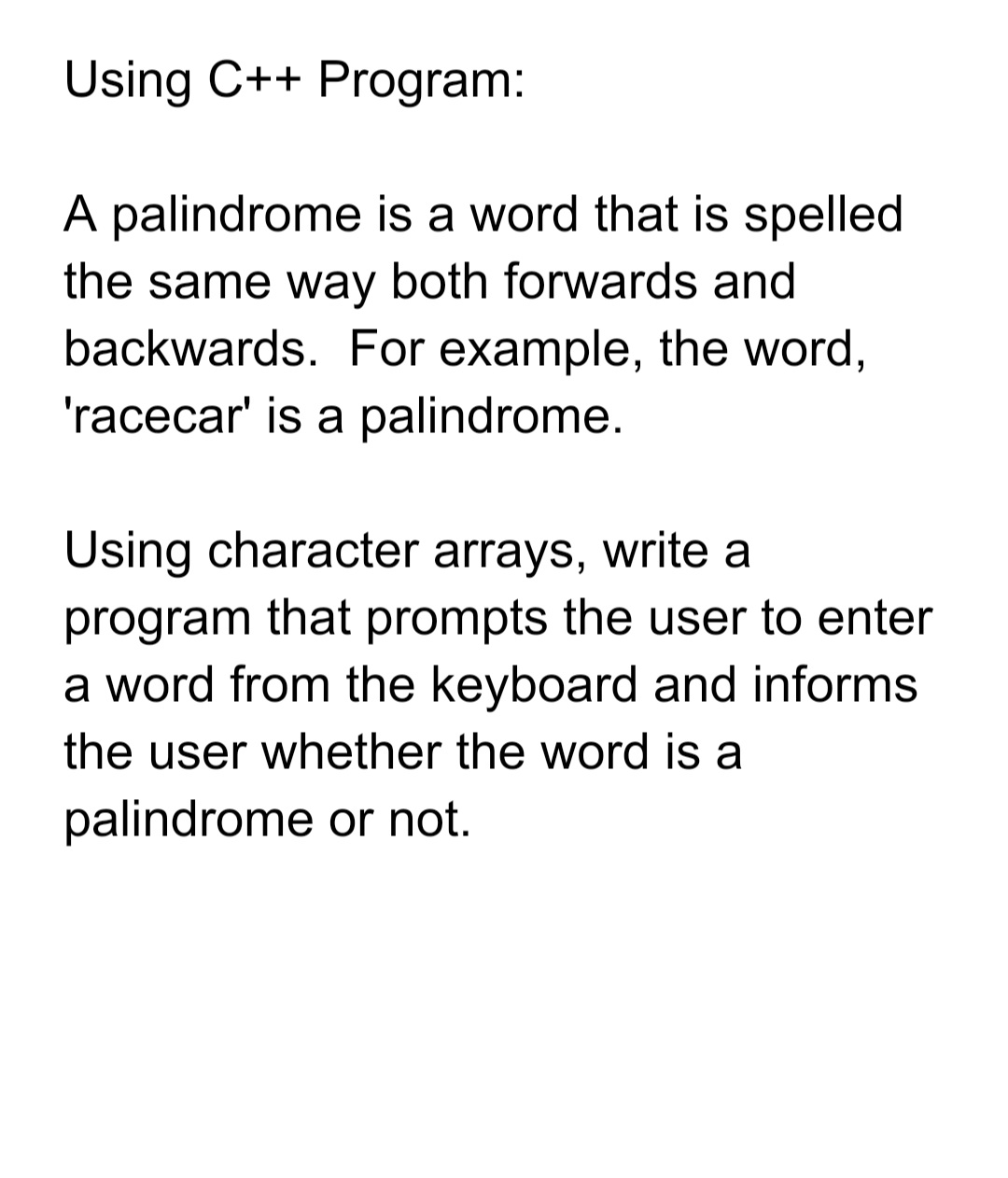 Using C++ Program:
A palindrome is a word that is spelled
the same way both forwards and
backwards. For example, the word,
'racecar' is a palindrome.
Using character arrays, write a
program that prompts the user to enter
a word from the keyboard and informs
the user whether the word is a
palindrome or not.
