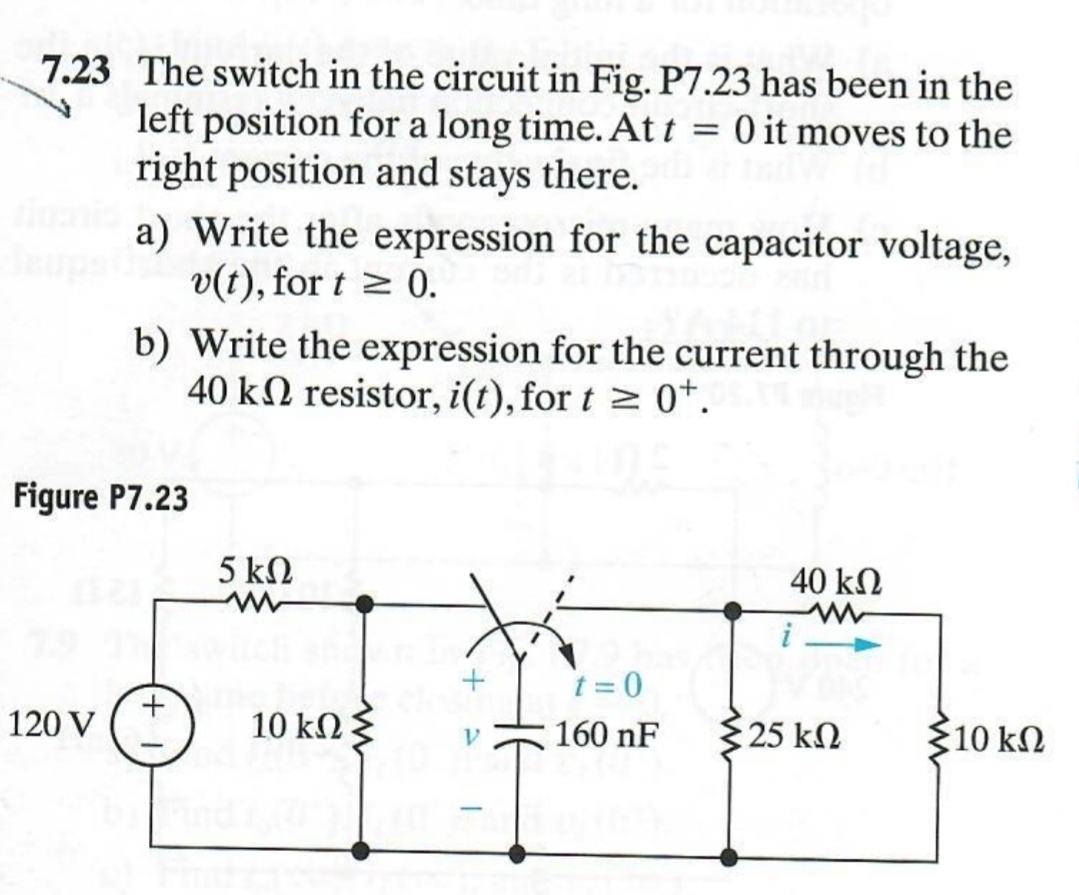 7.23 The switch in the circuit in Fig. P7.23 has been in the
left position for a long time. Att = 0 it moves to the
right position and stays there.
a) Write the expression for the capacitor voltage,
v(t), for t≥ 0.
b) Write the expression for the current through the
40 k resistor, i(t), for t≥ 0+.
Figure P7.23
120 V
5 ΚΩ
w
40 ΚΩ
w
i
+
10 ΚΩ Σ
ν
t=0
160 nF
325 ΚΩ
10 ΚΩ
-