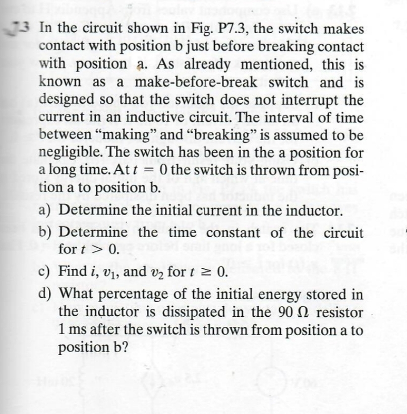 73 In the circuit shown in Fig. P7.3, the switch makes
contact with position b just before breaking contact
with position a. As already mentioned, this is
known as a make-before-break switch and is
designed so that the switch does not interrupt the
current in an inductive circuit. The interval of time
between "making" and "breaking" is assumed to be
negligible. The switch has been in the a position for
a long time. At t = 0 the switch is thrown from posi-
tion a to position b.
a) Determine the initial current in the inductor.
b) Determine the time constant of the circuit
fort > 0.
c) Find i, v₁, and v₂ for t≥ 0.
d) What percentage of the initial energy stored in
the inductor is dissipated in the 90 resistor
1 ms after the switch is thrown from position a to
position b?