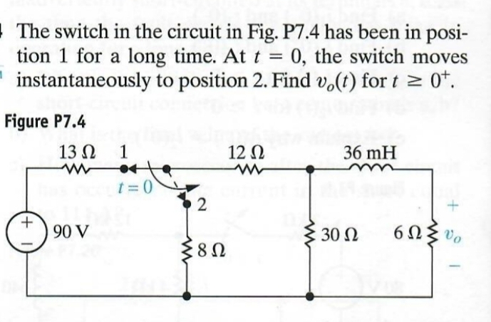 The switch in the circuit in Fig. P7.4 has been in posi-
tion 1 for a long time. At t = 0, the switch moves
instantaneously to position 2. Find vo(t) for t≥ 0+.
Figure P7.4
13Ω 1
12 Ω
36 mH
w
www
t=0
2
(+
90 V
3022
60%
802
Ω