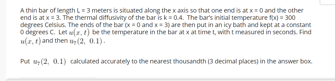A thin bar of length L = 3 meters is situated along the x axis so that one end is at x = 0 and the other
end is at x = 3. The thermal diffusivity of the bar is k = 0.4. The bar's initial temperature f(x) = 300
degrees Celsius. The ends of the bar (x = 0 and x = 3) are then put in an icy bath and kept at a constant
O degrees C. Let u(x, t) be the temperature in the bar at x at timet, with t measured in seconds. Find
u(x, t) and then u7 (2, 0.1).
Put uz (2, 0.1) calculated accurately to the nearest thousandth (3 decimal places) in the answer box.
