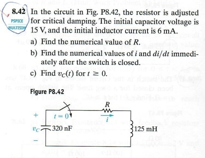 8.42 In the circuit in Fig. P8.42, the resistor is adjusted
PSPICE for critical damping. The initial capacitor voltage is
MULTISIN 15 V, and the initial inductor current is 6 mA.
a) Find the numerical value of R.
b) Find the numerical values of i and di/dt immedi-
ately after the switch is closed.
c) Find vc(t) for t≥ 0.
Figure P8.42
R
w
+
t=0
VC
320 nF
125 mH