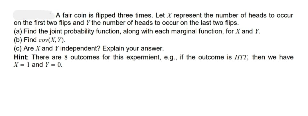 A fair coin is flipped three times. Let X represent the number of heads to occur
on the first two flips and Y the number of heads to occur on the last two flips.
(a) Find the joint probability function, along with each marginal function, for X and Y.
(b) Find cov(X, Y).
(c) Are X and Y independent? Explain your answer.
Hint: There are 8 outcomes for this expermient, e.g., if the outcome is HTT, then we have
X = 1 and Y = 0.