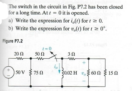 The switch in the circuit in Fig. P7.2 has been closed
for a long time. At t = 0 it is opened.
a) Write the expression for i,(t) fort ≥ 0.
b) Write the expression for vo(t) for t≥ 0+.
Figure P7.2
t=0
20 Ω
50 Ω
302
w
w
w
+
50 V
75 Ω
30.02 Η 360 Ω Σ 15 Ω
H
+