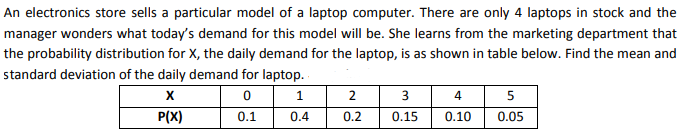 An electronics store sells a particular model of a laptop computer. There are only 4 laptops in stock and the
manager wonders what today's demand for this model will be. She learns from the marketing department that
the probability distribution for X, the daily demand for the laptop, is as shown in table below. Find the mean and
standard deviation of the daily demand for laptop.
2
4
5
P(X)
0.1
0.4
0.2
0.15
0.10
0.05

