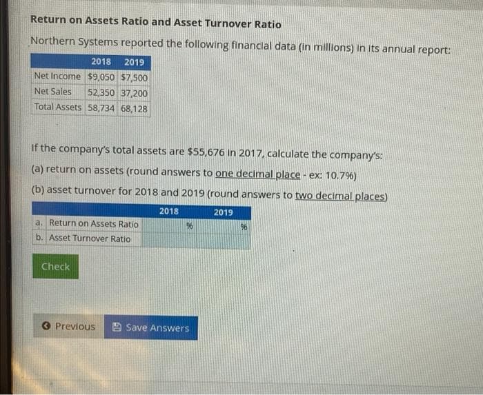 Return on Assets Ratio and Asset Turnover Ratio
Northern Systems reported the following financlal data (in millions) In its annual report:
2018
2019
Net Income $9,050 $7.500
Net Sales
52,350 37,200
Total Assets 58,734 68,128
If the company's total assets are $55,676 in 2017, calculate the company's:
(a) return on assets (round answers to one decimal place - ex: 10.79%6)
(b) asset turnover for 2018 and 2019 (round answers to two decimal places)
2018
2019
a. Return on Assets Ratio
96
96
b. Asset Turnover Ratio
Check
O Prevlous
Save Answers
