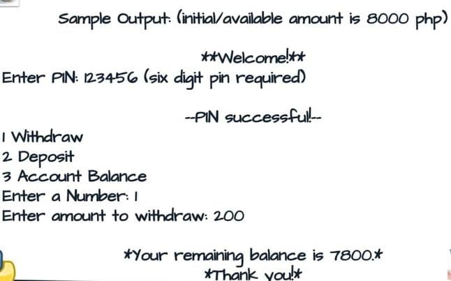 Sample Output: (initial/available amount is 8000 php)
**Welcomelt
Enter PIN: 123456 (six digit pin required)
--PIN successfull-
I Withdraw
2 Deposit
3 Account Balance
Enter a Number: I
Enter amount to withdraw: 200
*Your remaining balance is 7800*
*Thank yoult
