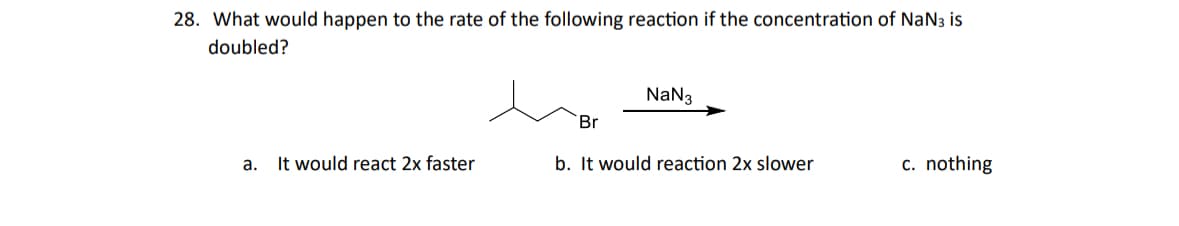 28. What would happen to the rate of the following reaction if the concentration of NaN is
doubled?
NaN3
Br
a. It would react 2x faster
b. It would reaction 2x slower
c. nothing