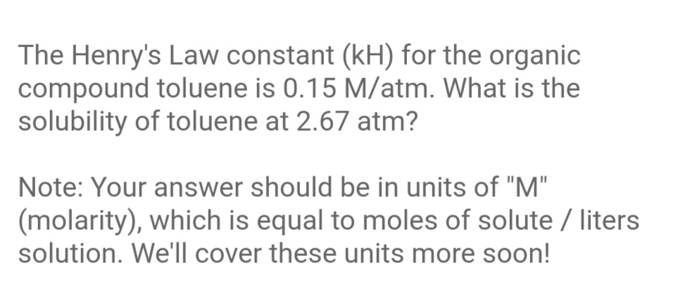The Henry's Law constant (kH) for the organic
compound toluene is 0.15 M/atm. What is the
solubility of toluene at 2.67 atm?
Note: Your answer should be in units of "M"
(molarity), which is equal to moles of solute / liters
solution. We'll cover these units more soon!
