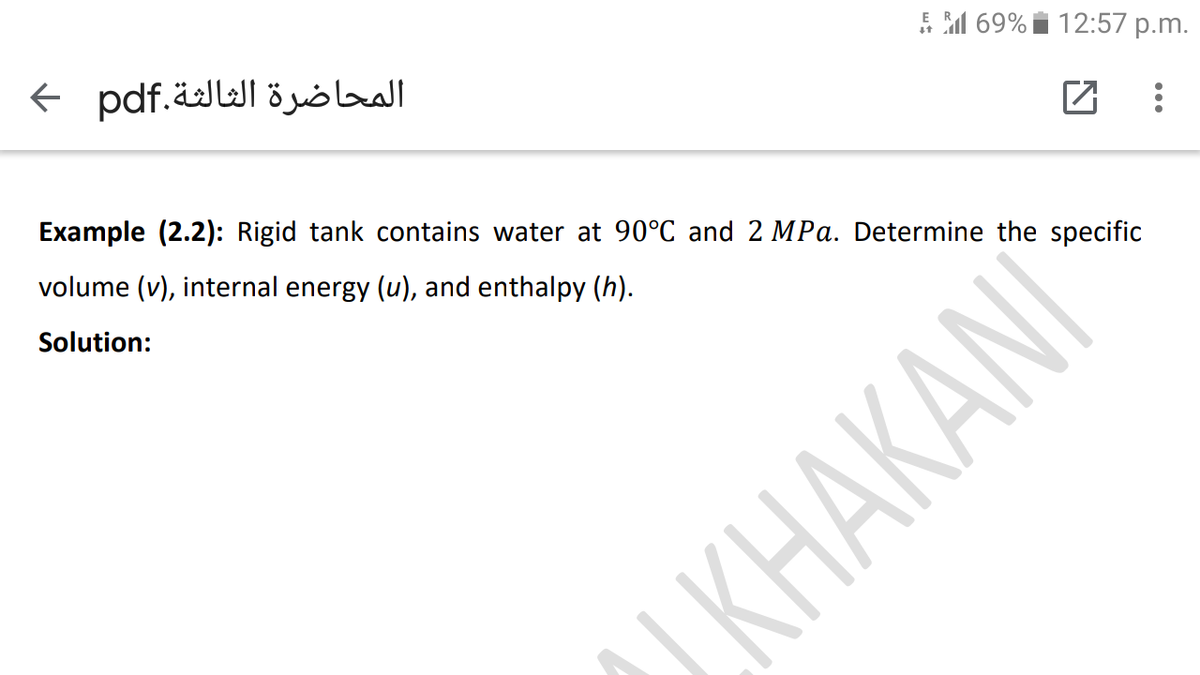 E M 69% i 12:57 p.m.
المحاضرة الثالثة.pdf >
Example (2.2): Rigid tank contains water at 90°C and 2 MPa. Determine the specific
volume (v), internal energy (u), and enthalpy (h).
Solution:
KHAKANI
