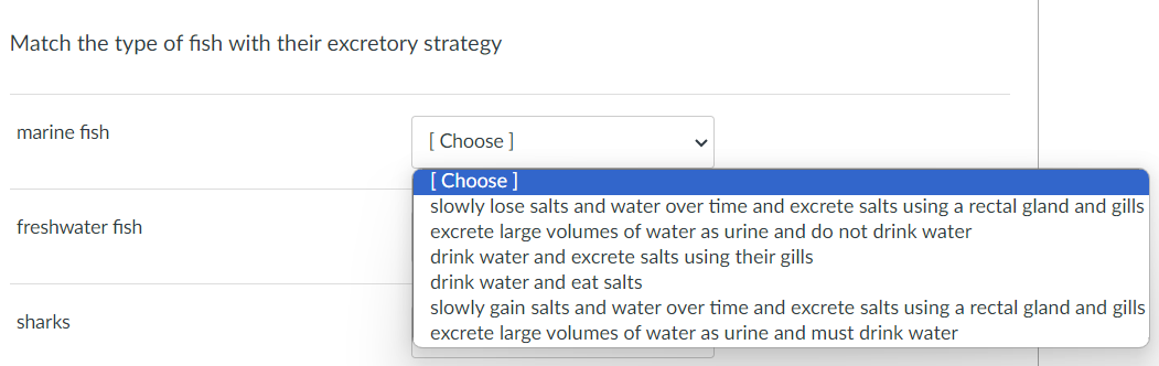 Match the type of fish with their excretory strategy
marine fish
freshwater fish
sharks
[Choose ]
[Choose ]
slowly lose salts and water over time and excrete salts using a rectal gland and gills
excrete large volumes of water as urine and do not drink water
drink water and excrete salts using their gills
drink water and eat salts
slowly gain salts and water over time and excrete salts using a rectal gland and gills
excrete large volumes of water as urine and must drink water