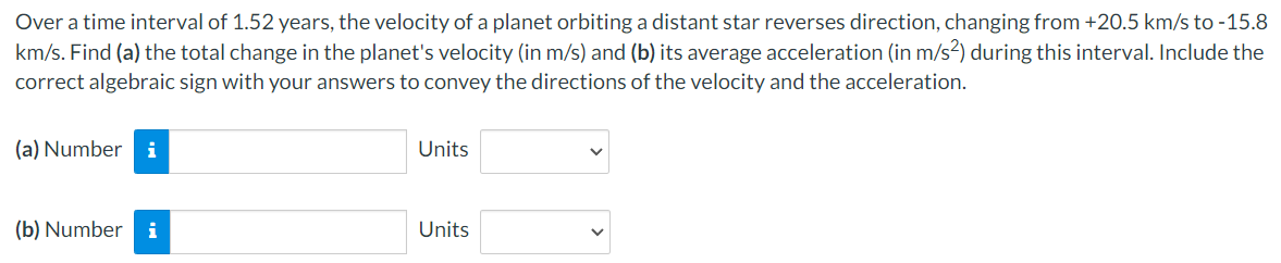 Over a time interval of 1.52 years, the velocity of a planet orbiting a distant star reverses direction, changing from +20.5 km/s to -15.8
km/s. Find (a) the total change in the planet's velocity (in m/s) and (b) its average acceleration (in m/s²) during this interval. Include the
correct algebraic sign with your answers to convey the directions of the velocity and the acceleration.
(a) Number i
(b) Number i
Units
Units