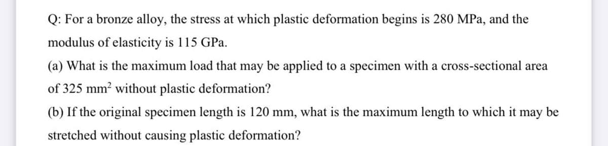 Q: For a bronze alloy, the stress at which plastic deformation begins is 280 MPa, and the
modulus of elasticity is 115 GPa.
(a) What is the maximum load that may be applied to a specimen with a cross-sectional area
of 325 mm? without plastic deformation?
(b) If the original specimen length is 120 mm, what is the maximum length to which it
may
be
stretched without causing plastic deformation?
