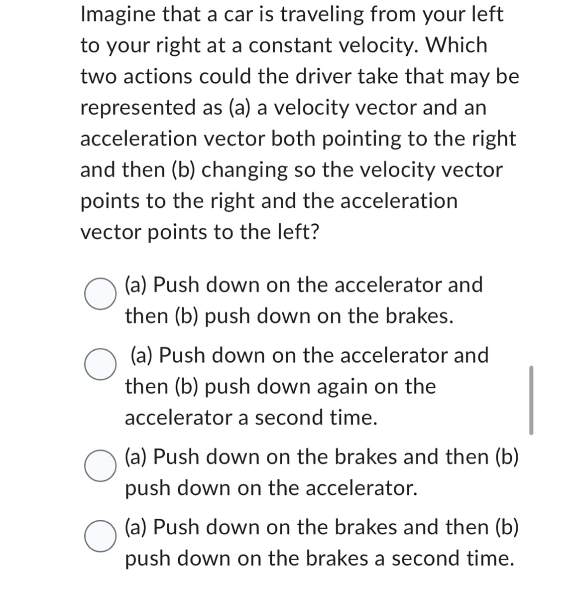 Imagine that a car is traveling from your left
to your right at a constant velocity. Which
two actions could the driver take that may be
represented as (a) a velocity vector and an
acceleration vector both pointing to the right
and then (b) changing so the velocity vector
points to the right and the acceleration
vector points to the left?
O(a) Push down on the accelerator and
then (b) push down again on the
accelerator a second time.
O
(a) Push down on the accelerator and
then (b) push down on the brakes.
O
(a) Push down on the brakes and then (b)
push down on the accelerator.
(a) Push down on the brakes and then (b)
push down on the brakes a second time.