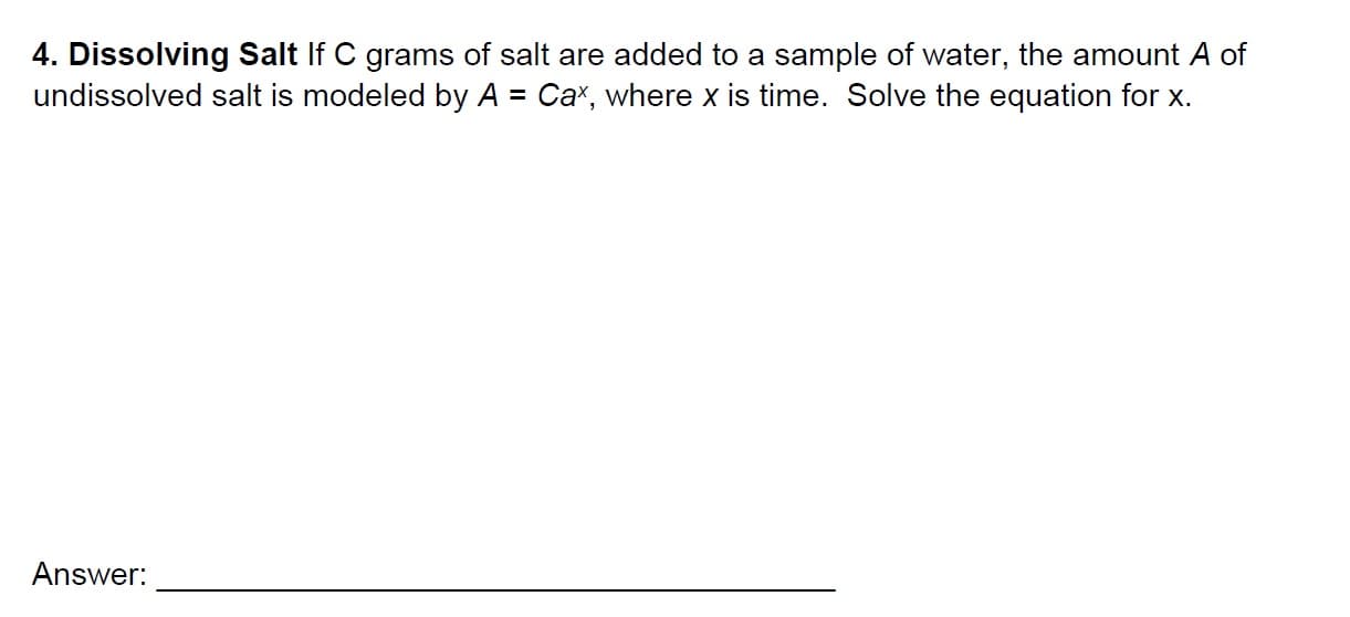 4. Dissolving Salt If C grams of salt are added to a sample of water, the amount A of
undissolved salt is modeled by A Ca, where x is time. Solve the equation for x.
Answer:
