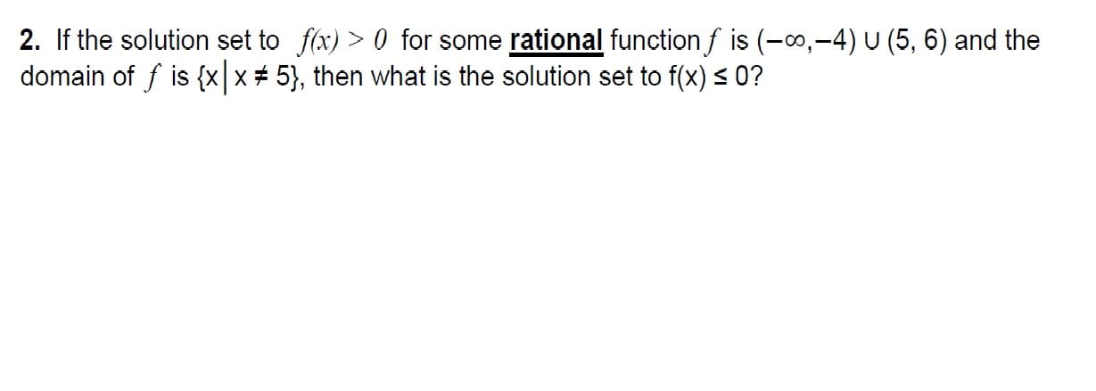 2. If the solution set to f(x) > 0 for some rational function,f is (-00,-4) u (5, 6) and the
domain of f is {x| x 5), then what is the solution set to f(x) 0?
