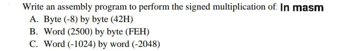 Write an assembly program to perform the signed multiplication of: In masm
A. Byte (-8) by byte (42H)
B. Word (2500) by byte (FEH)
C. Word (-1024) by word (-2048)
