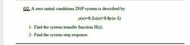 02. A zero initial conditions DSP system is described by
y(m)=0.2v(1)+0.8y(n-1)
1- Find the system transfer function H(2).
2- Find the system step response.
