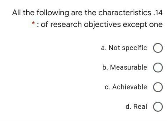 All the following are the characteristics .14
*: of research objectives except one
a. Not specific O
b. Measurable O
c. Achievable O
d. Real O
