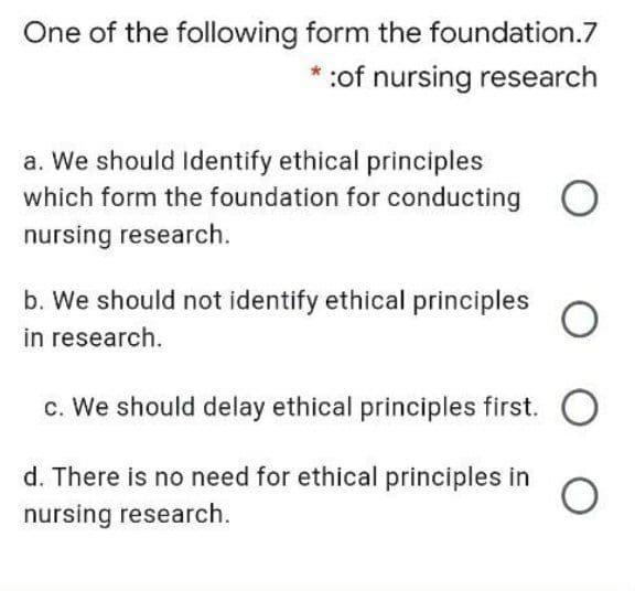 One of the following form the foundation.7
:of nursing research
a. We should Identify ethical principles
which form the foundation for conducting O
nursing research.
b. We should not identify ethical principles
in research.
c. We should delay ethical principles first. O
d. There is no need for ethical principles in
nursing research.

