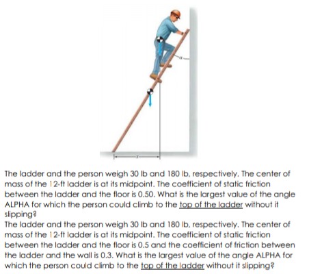 The ladder and the person weigh 30 lb and 180 Ib, respectively. The center of
mass of the 12-ft ladder is at its midpoint. The coefficient of static friction
between the ladder and the floor is 0.50. What is the largest value of the angle
ALPHA for which the person could climb to the top of the ladder without it
slipping?
The ladder and the person weigh 30 lb and 180 Ib, respectively. The center of
mass of the 12-ft ladder is at its midpoint. The coefficient of static friction
between the ladder and the floor is 0.5 and the coefficient of friction between
the ladder and the wall is 0.3. What is the largest value of the angle ALPHA for
which the person could climb to the top of the ladder without it slipping?
