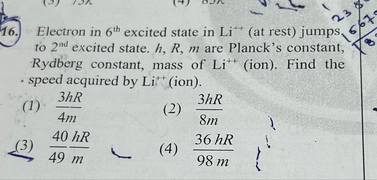 23
1567.
16.
Electron in 6th excited state in Li** (at rest) jumps,
to 2nd excited state. h, R, m are Planck's constant,
Rydberg constant, mass of Li (ion). Find the
speed acquired by Li** (ion).
++
3hR
3hR
(1)
(2)
4m
8m
40 hR
36 hR
(3)
(4)
49 m
98 m