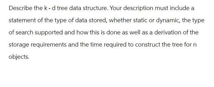 Describe the k-d tree data structure. Your description must include a
statement of the type of data stored, whether static or dynamic, the type
of search supported and how this is done as well as a derivation of the
storage requirements and the time required to construct the tree for n
objects.