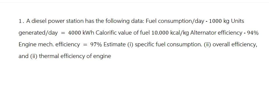 1. A diesel power station has the following data: Fuel consumption/day - 1000 kg Units
generated/day = 4000 kWh Calorific value of fuel 10.000 kcal/kg Alternator efficiency - 94%
Engine mech. efficiency = 97% Estimate (i) specific fuel consumption. (ii) overall efficiency,
and (ii) thermal efficiency of engine