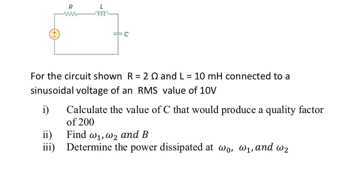 R
ll
For the circuit shown R = 2 Q and L = 10 mH connected to a
sinusoidal voltage of an RMS value of 10V
i)
Calculate the value of C that would produce a quality factor
of 200
ii)
Find w1,w2 and B
iii) Determine the power dissipated at wo, W1, and w2

