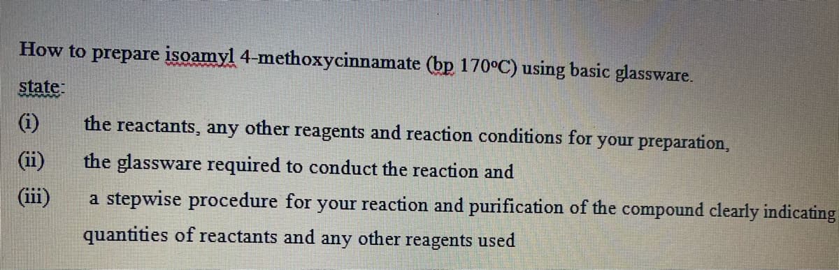 How to prepare isoamyl 4-methoxycinnamate (bp 170°C) using basic glassware.
state
the reactants, any other reagents and reaction conditions for your preparation,
(ii)
the glassware required to conduct the reaction and
(iii)
a stepwise procedure for your reaction and purification of the compound clearly indicating
quantities of reactants and any
other
reagents used
