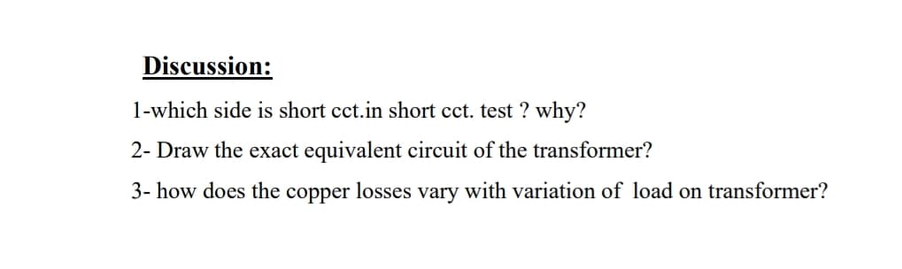 Discussion:
1-which side is short cct.in short cct. test ? why?
2- Draw the exact equivalent circuit of the transformer?
3- how does the copper losses vary with variation of load on transformer?
