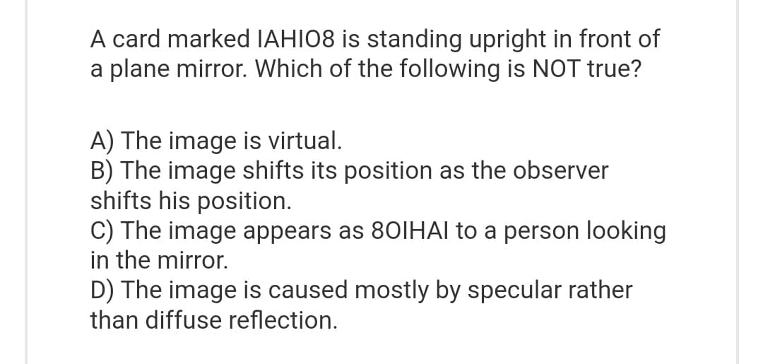 A card marked IAHI08 is standing upright in front of
a plane mirror. Which of the following is NOT true?
A) The image is virtual.
B) The image shifts its position as the observer
shifts his position.
C) The image appears as 801HAl to a person looking
in the mirror.
D) The image is caused mostly by specular rather
than diffuse reflection.