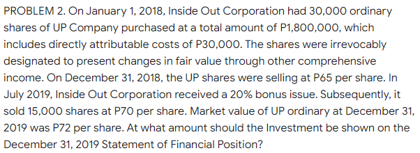 PROBLEM 2. On January 1, 2018, Inside Out Corporation had 30,000 ordinary
shares of UP Company purchased at a total amount of P1,800,000, which
includes directly attributable costs of P30,000. The shares were irrevocably
designated to present changes in fair value through other comprehensive
income. On December 31, 2018, the UP shares were selling at P65 per share. In
July 2019, Inside Out Corporation received a 20% bonus issue. Subsequently, it
sold 15,000 shares at P70 per share. Market value of UP ordinary at December 31,
2019 was P72 per share. At what amount should the Investment be shown on the
December 31, 2019 Statement of Financial Position?