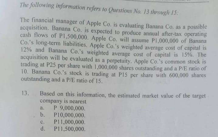 The following information refers to Questions No. 13 through 15:
The financial manager of Apple Co. is evaluating Banana Co. as a possible
acquisition. Banana Co. is expected to produce annual after-tax operating
cash flows of PI,500,000. Apple Co. will assume P1,000,000 of Banana
Co.'s long-term liabilities. Apple Co.'s weighted average cost of capital is
12% and Banana Co.'s weighted average cost of capital is 15%. The
acquisition will be evaluated as a perpetuity. Apple Co.'s common stock is
trading at P25 per share with 1,000,000 shares outstanding and a P/E ratio of
10. Banana Co.'s stock is trading at P15 per share with 600,000 shares
outstanding and a P/E ratio of 15.
Based on this information, the estimated market value of the target-
company is nearest
P 9,000,000.
b.
13.
a.
P10,000,000.
P11,000,000.
P11,500,000.
с.
d.
