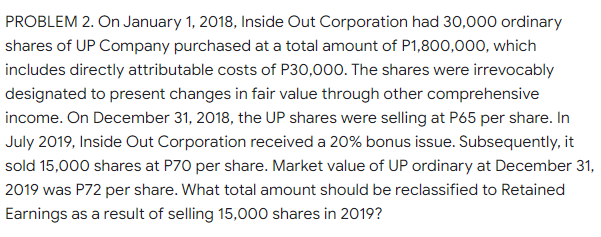 PROBLEM 2. On January 1, 2018, Inside Out Corporation had 30,000 ordinary
shares of UP Company purchased at a total amount of P1,800,000, which
includes directly attributable costs of P30,000. The shares were irrevocably
designated to present changes in fair value through other comprehensive
income. On December 31, 2018, the UP shares were selling at P65 per share. In
July 2019, Inside Out Corporation received a 20% bonus issue. Subsequently, it
sold 15,000 shares at P70 per share. Market value of UP ordinary at December 31,
2019 was P72 per share. What total amount should be reclassified to Retained
Earnings as a result of selling 15,000 shares in 2019?