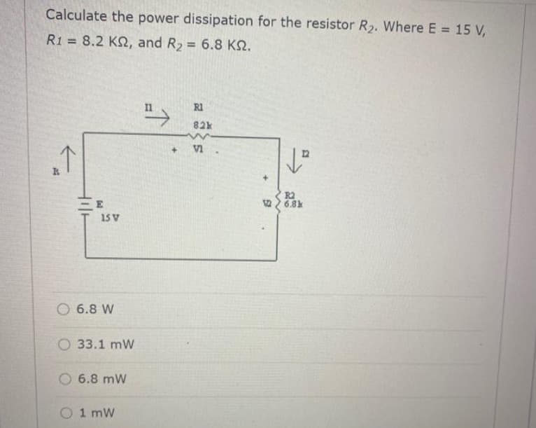 Calculate the power dissipation for the resistor R2. Where E 15 V,
R1 = 8.2 K, and R2 6.8 KQ.
%3D
">
R1
82k
VI
R2
2 6.8k
15 V
O 6.8 W
O 33.1 mW
O 6.8 mW
O 1 mW
