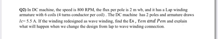 Q2) In DC machine, the speed is 800 RPM, the flux per pole is 2 m wb, and it has a Lap winding
armature with 6 coils (4 turns conductor per coil) . The DC machine has 2 poles and armature draws
lc= 5.5 A. If the winding redesigned as wave winding, find the EA , Tem and Pem and explain
what will happen when we change the design from lap to wave winding connection.
