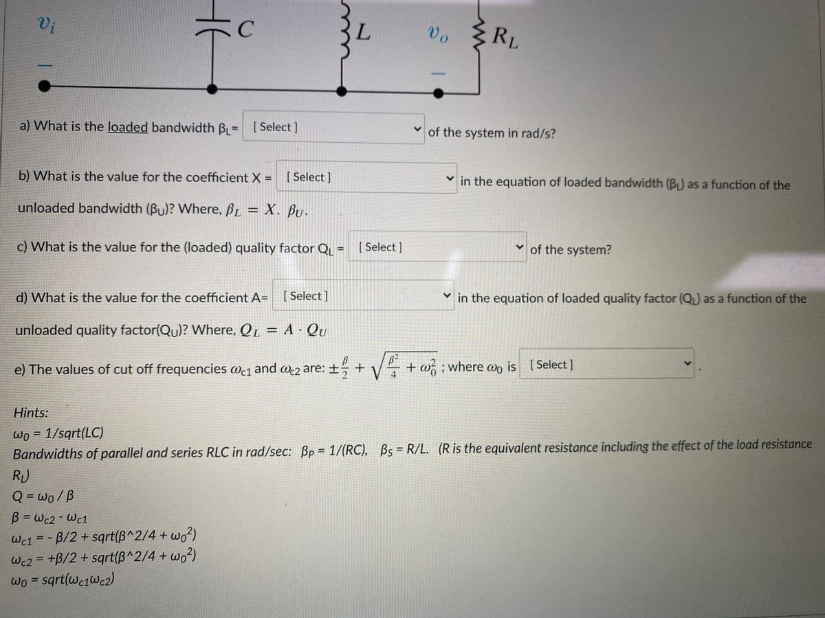 Vi
C
Vo
RL
a) What is the loaded bandwidth B = [Select ]
v of the system in rad/s?
b) What is the value for the coefficient X = [Select]
v in the equation of loaded bandwidth (B) as a function of the
%3D
unloaded bandwidth (Bu)? Where, BL = X. Bu.
%3D
c) What is the value for the (loaded) quality factor Q = [ Select ]
v of the system?
d) What is the value for the coefficient A= [Select]
[ Select
in the equation of loaded quality factor (QL) as a function of the
unloaded quality factor(Qu)? Where, QL = A · Qu
e) The values of cut off frequencies wc1 and wc2 are: ±
V
+ w ; where Wo is [
4
Select ]
WCc2
Hints:
Wo = 1/sqrt(LC)
Bandwidths of parallel and series RLC in rad/sec: Bp = 1/(RC), Bs = R/L. (R is the equivalent resistance including the effect of the load resistance
R)
Q = wo/B
%3D
B = Wc2 -Wc1
Wc1 = - B/2 + sqrt(B^2/4 + wo²)
Wc2 = +B/2 + sqrt(B^2/4 + wo²)
Wo = sqrt(wc1Wc2)
%3D
%3D
>
