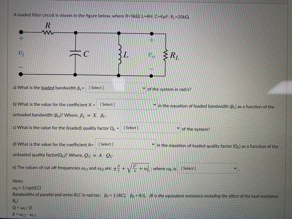 A loaded filter circuit is shown in the figure below, where R=5k2; L=4H; C=4µF; RL=20k2.
V;
C
L.
Vo
Rp
a) What is the loaded bandwidth B = [Select ]
of the system in rad/s?
b) What is the value for the coefficient X = [ Select ]
V in the equation of loaded bandwidth (BL) as a function of the
unloaded bandwidth (Bu)? Where, BL = X. BU.
c) What is the value for the (loaded) quality factor QL
[ Select ]
of the system?
d) What is the value for the coefficient A= [ Select]
Y in the equation of loaded quality factor (Q) as a function of the
unloaded quality factor(Qu)? Where, Q = A · QU
e) The values of cut off frequencies w1 and we2 are: ±
+ w ; where awo is [Select ]
Wc1
Hints:
Wo = 1/sqrt(LC)
Bandwidths of parallel and series RLC in rad/sec: Bp = 1/(RC), Bs = R/L. (Ris the equivalent resistance including the effect of the load resistance
%3D
R)
Q = wo/B
%3D
B = Wc2- Wc1
%3D
<>
<>
II
