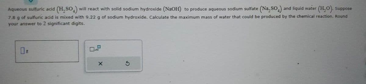 Aqueous sulfuric acid (H₂SO) will react with solid sodium hydroxide (NaOH) to produce aqueous sodium sulfate (Na₂SO4) and liquid water (H₂O). Suppose
7.8 g of sulfuric acid is mixed with 9.22 g of sodium hydroxide. Calculate the maximum mass of water that could be produced by the chemical reaction. Round
your answer to 2 significant digits.
X
S
