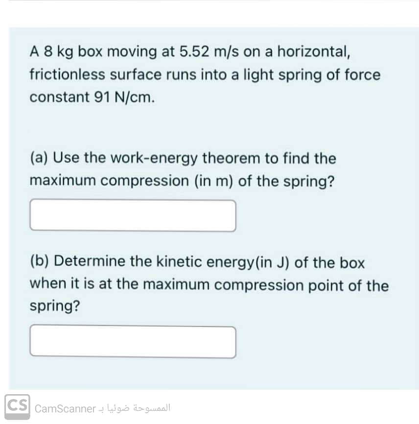 A 8 kg box moving at 5.52 m/s on a horizontal,
frictionless surface runs into a light spring of force
constant 91 N/cm.
(a) Use the work-energy theorem to find the
maximum compression (in m) of the spring?
(b) Determine the kinetic energy (in J) of the box
when it is at the maximum compression point of the
spring?
الممسوحة ضوئيا بـ CS[ camscanner