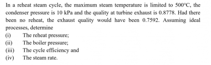 In a reheat steam cycle, the maximum steam temperature is limited to 500°C, the
condenser pressure is 10 kPa and the quality at turbine exhaust is 0.8778. Had there
been no reheat, the exhaust quality would have been 0.7592. Assuming ideal
processes, determine
The reheat pressure;
The boiler pressure;
(i)
(ii)
(iii) The cycle efficiency and
(iv)
The steam rate.
